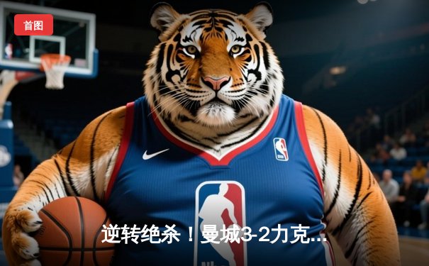 逆转绝杀！曼城3-2力克拜仁，哈兰德双响锁定胜局