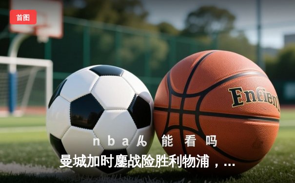 曼城加时鏖战险胜利物浦，豪取社区盾杯新赛季开门红