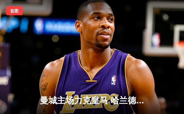 曼城主场力克皇马 哈兰德梅开二度助球队抢占晋级先机