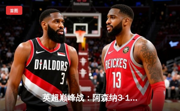 英超巅峰战：阿森纳3-1力克利物浦，萨卡传射建功撼动争冠格局