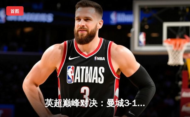 英超巅峰对决：曼城3-1逆转曼联，哈兰德双响锁定胜局