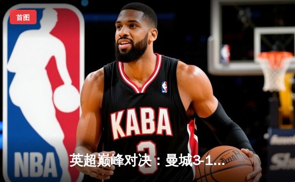 英超巅峰对决：曼城3-1逆转曼联，哈兰德双响锁定胜局