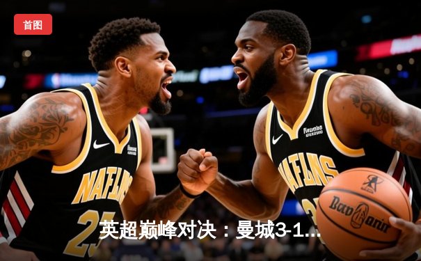 英超巅峰对决：曼城3-1逆转曼联，哈兰德双响锁定胜局